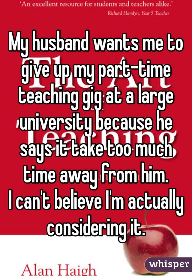 My husband wants me to give up my part-time teaching gig at a large university because he says it take too much time away from him. 
I can't believe I'm actually considering it. 