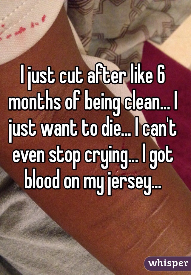 I just cut after like 6 months of being clean... I just want to die... I can't even stop crying... I got blood on my jersey... 