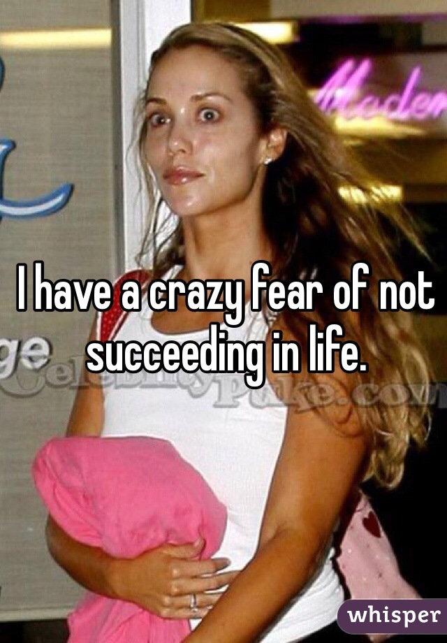 I have a crazy fear of not succeeding in life. 