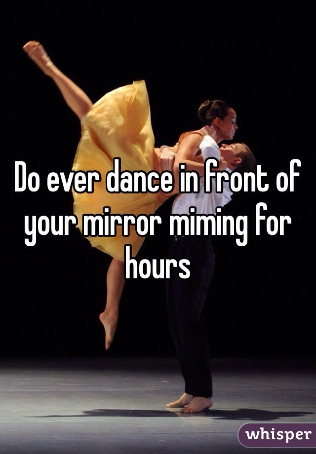 Do ever dance in front of your mirror miming for hours