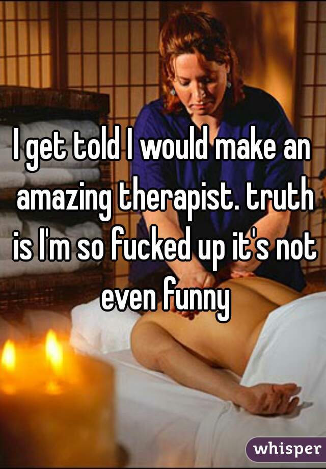 I get told I would make an amazing therapist. truth is I'm so fucked up it's not even funny