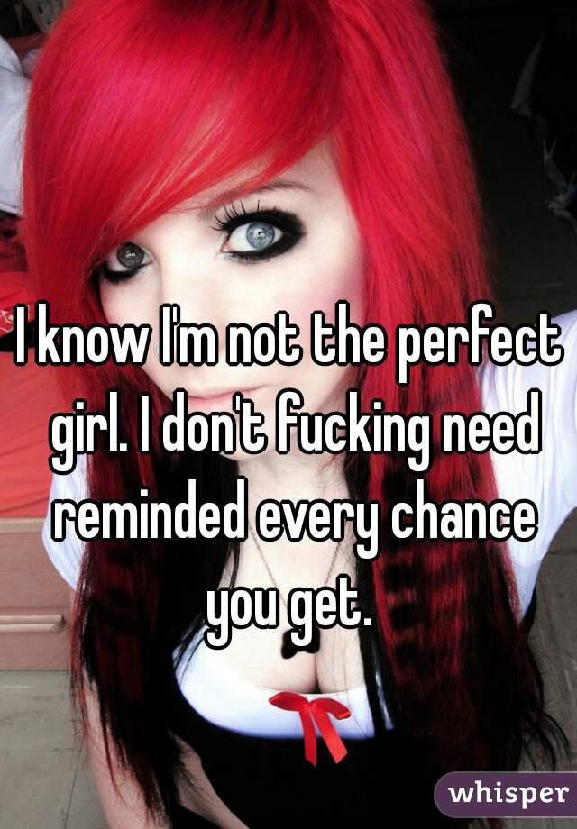 I know I'm not the perfect girl. I don't fucking need reminded every chance you get. 