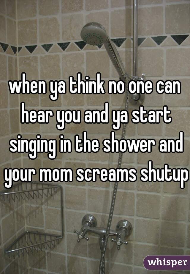 when ya think no one can hear you and ya start singing in the shower and your mom screams shutup