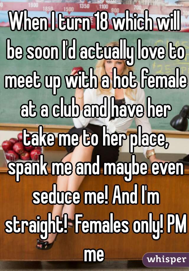 When I turn 18 which will be soon I'd actually love to meet up with a hot female at a club and have her take me to her place, spank me and maybe even seduce me! And I'm straight!  Females only! PM me 