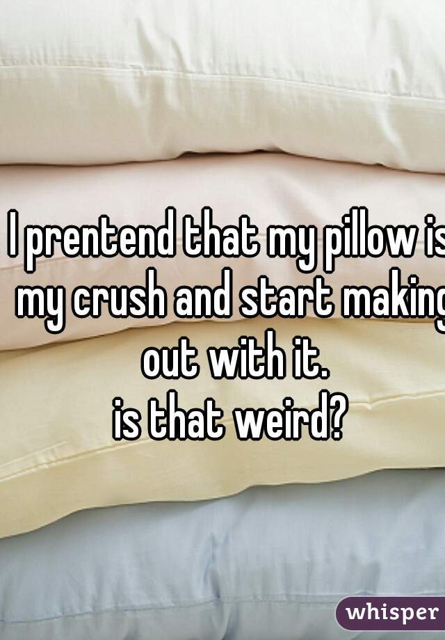 I prentend that my pillow is my crush and start making out with it.
is that weird?