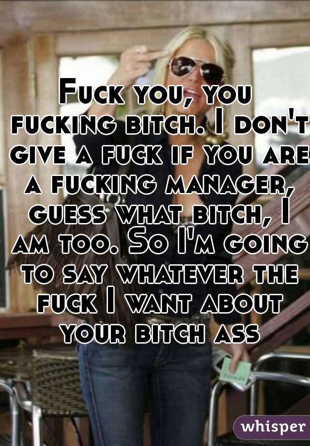 Fuck you, you fucking bitch. I don't give a fuck if you are a fucking manager, guess what bitch, I am too. So I'm going to say whatever the fuck I want about your bitch ass