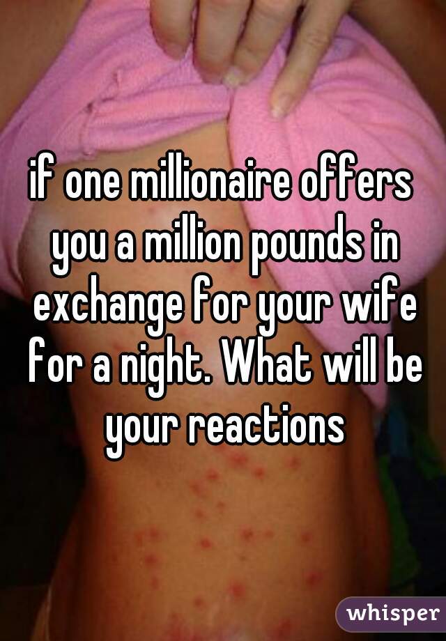 if one millionaire offers you a million pounds in exchange for your wife for a night. What will be your reactions