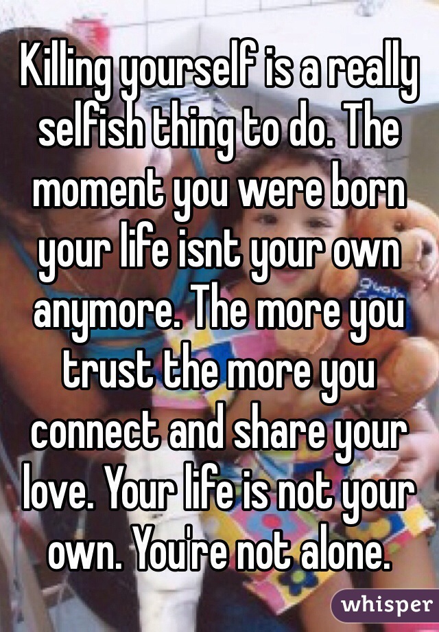 Killing yourself is a really selfish thing to do. The moment you were born your life isnt your own anymore. The more you trust the more you connect and share your love. Your life is not your own. You're not alone.