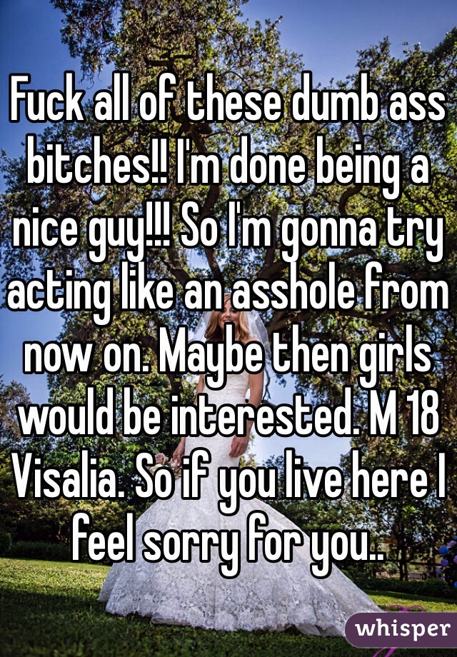 Fuck all of these dumb ass bitches!! I'm done being a nice guy!!! So I'm gonna try acting like an asshole from now on. Maybe then girls would be interested. M 18 Visalia. So if you live here I feel sorry for you.. 