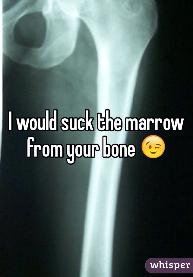 I would suck the marrow from your bone 😉