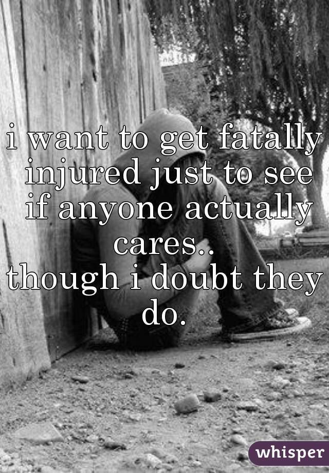 i want to get fatally injured just to see if anyone actually cares.. 







though i doubt they do. 