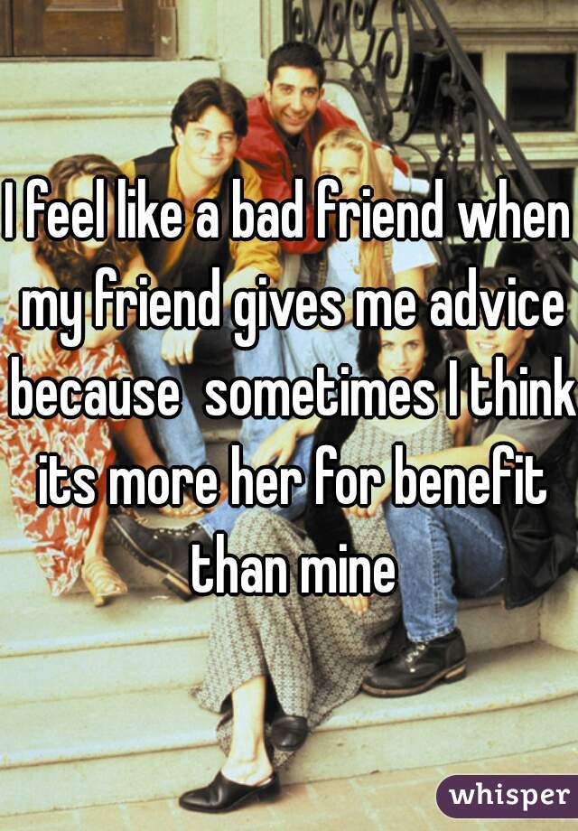 I feel like a bad friend when my friend gives me advice because  sometimes I think its more her for benefit than mine