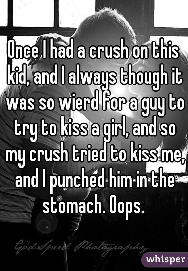 Once I had a crush on this kid, and I always though it was so wierd for a guy to try to kiss a girl, and so my crush tried to kiss me, and I punched him in the stomach. Oops. 