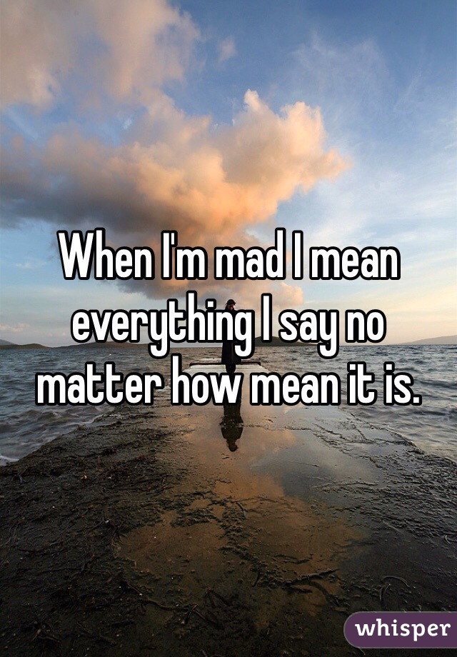 When I'm mad I mean everything I say no matter how mean it is.