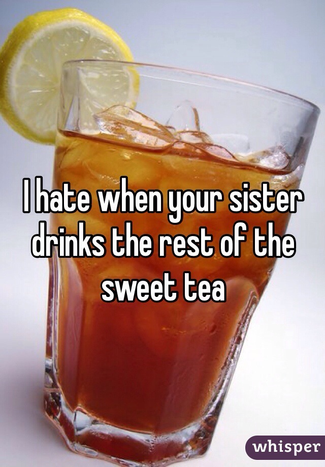 I hate when your sister drinks the rest of the sweet tea