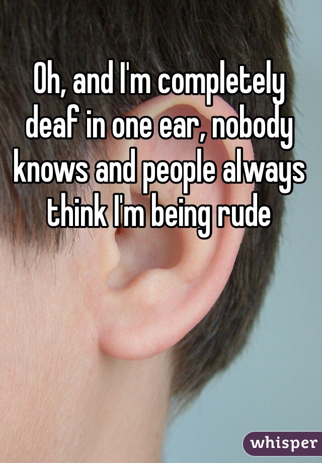 Oh, and I'm completely deaf in one ear, nobody knows and people always think I'm being rude