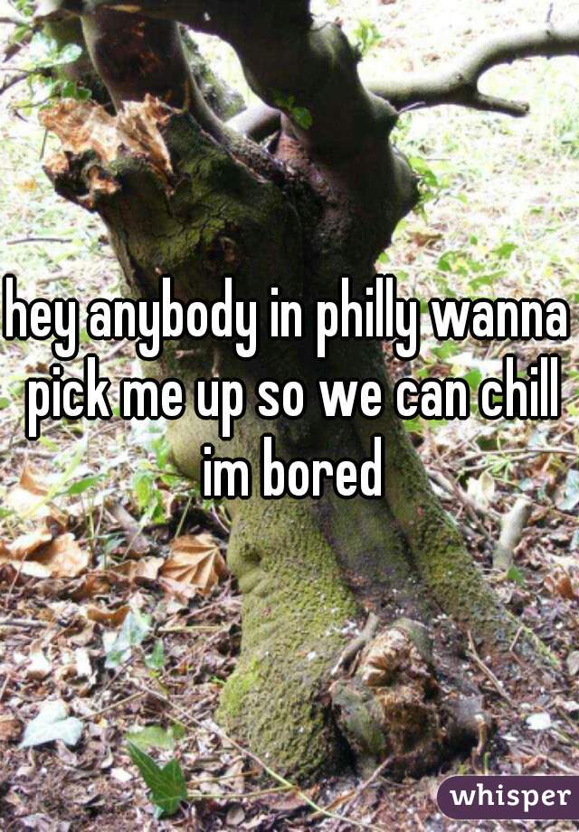 hey anybody in philly wanna pick me up so we can chill im bored