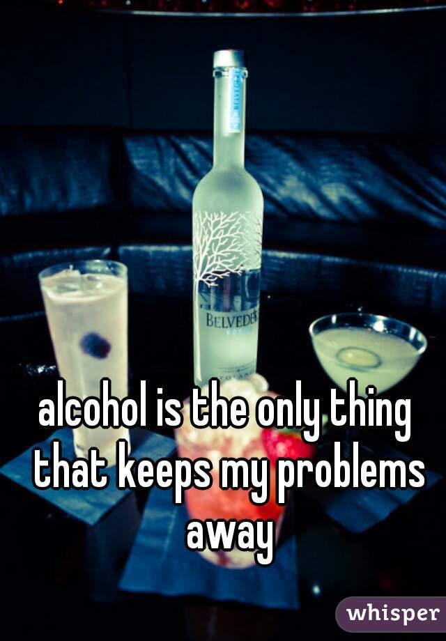 alcohol is the only thing that keeps my problems away