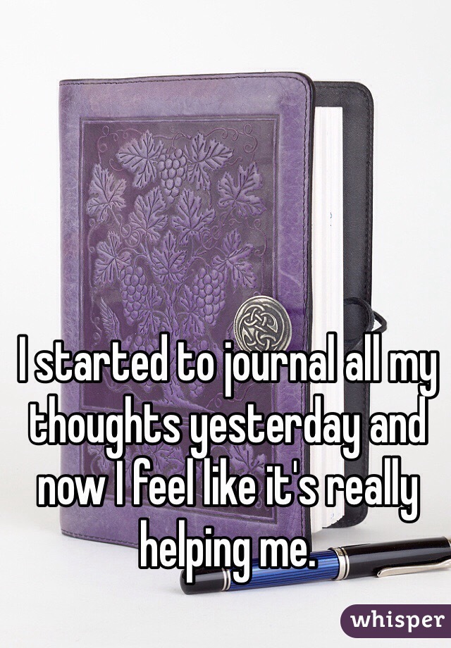 I started to journal all my thoughts yesterday and now I feel like it's really helping me. 