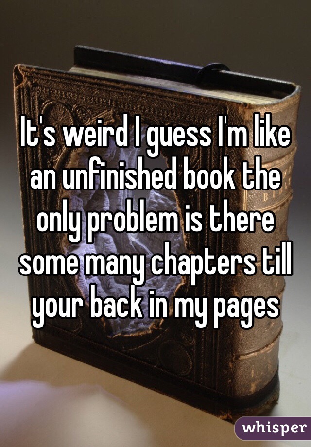 It's weird I guess I'm like an unfinished book the only problem is there some many chapters till your back in my pages