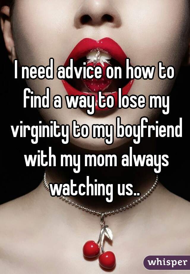 I need advice on how to find a way to lose my virginity to my boyfriend with my mom always watching us.. 