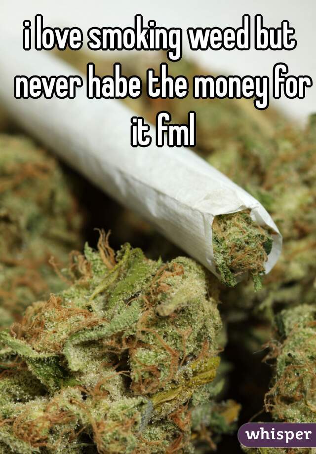 i love smoking weed but never habe the money for it fml