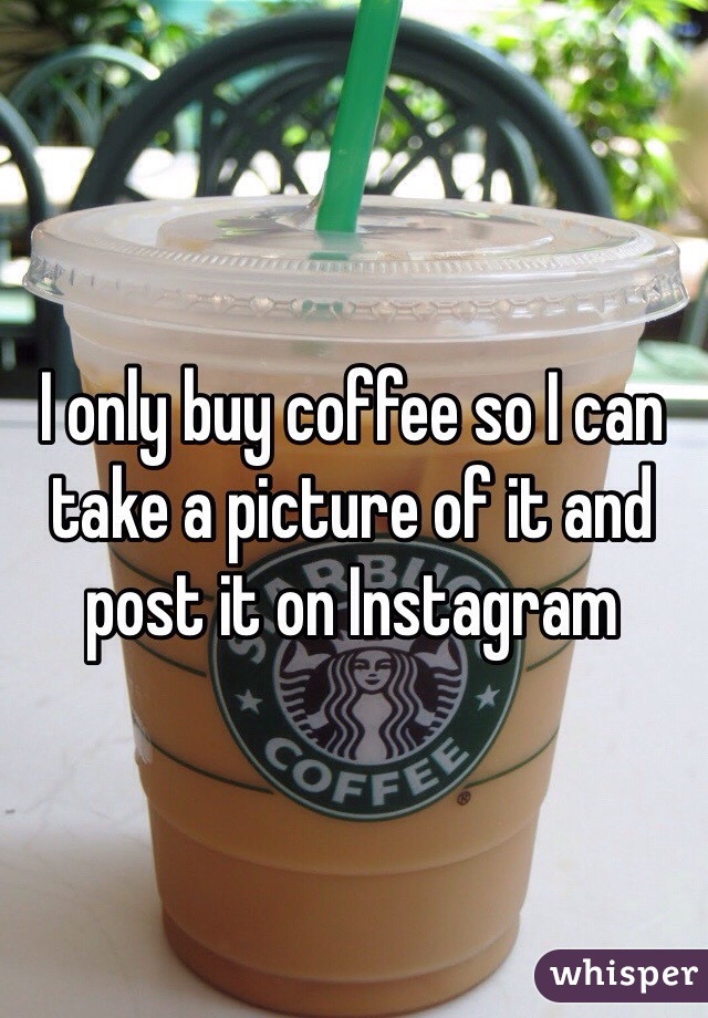 I only buy coffee so I can take a picture of it and post it on Instagram
