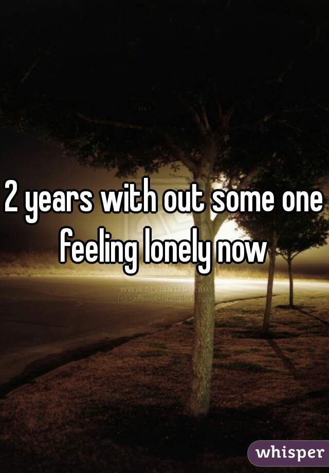 2 years with out some one feeling lonely now 