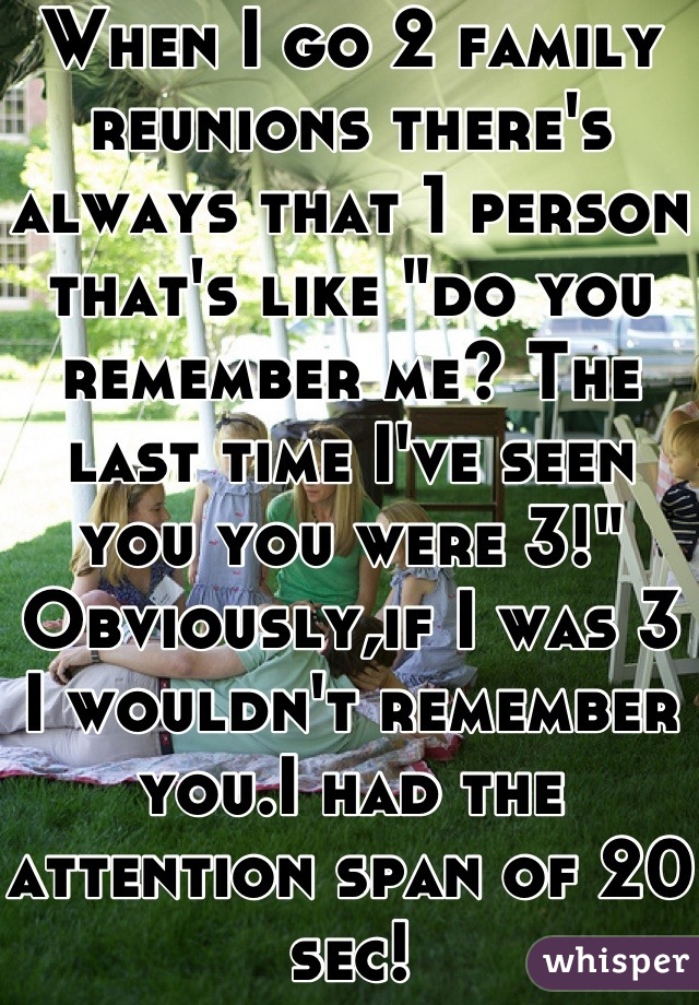 When I go 2 family reunions there's always that 1 person that's like "do you remember me? The last time I've seen you you were 3!" 
Obviously,if I was 3 I wouldn't remember you.I had the attention span of 20 sec!