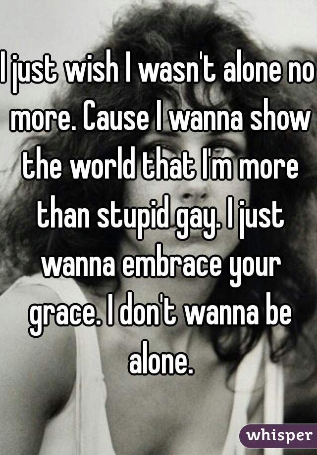 I just wish I wasn't alone no more. Cause I wanna show the world that I'm more than stupid gay. I just wanna embrace your grace. I don't wanna be alone.