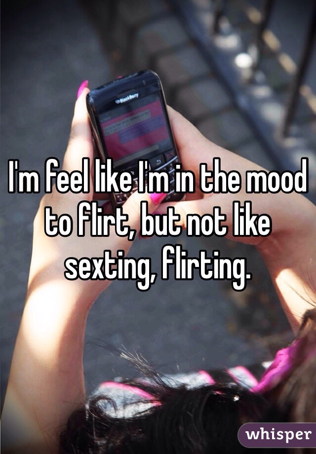 I'm feel like I'm in the mood to flirt, but not like sexting, flirting.