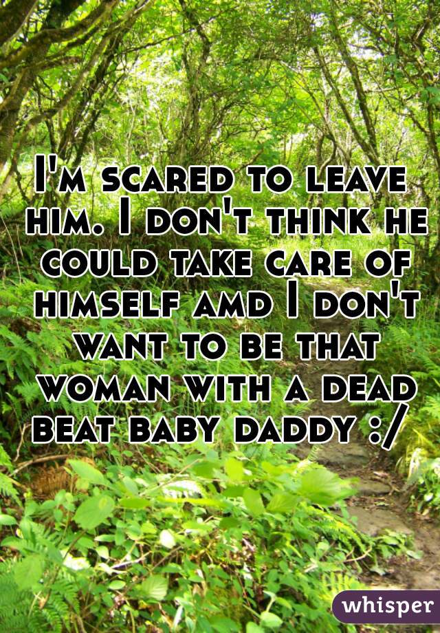 I'm scared to leave him. I don't think he could take care of himself amd I don't want to be that woman with a dead beat baby daddy :/ 