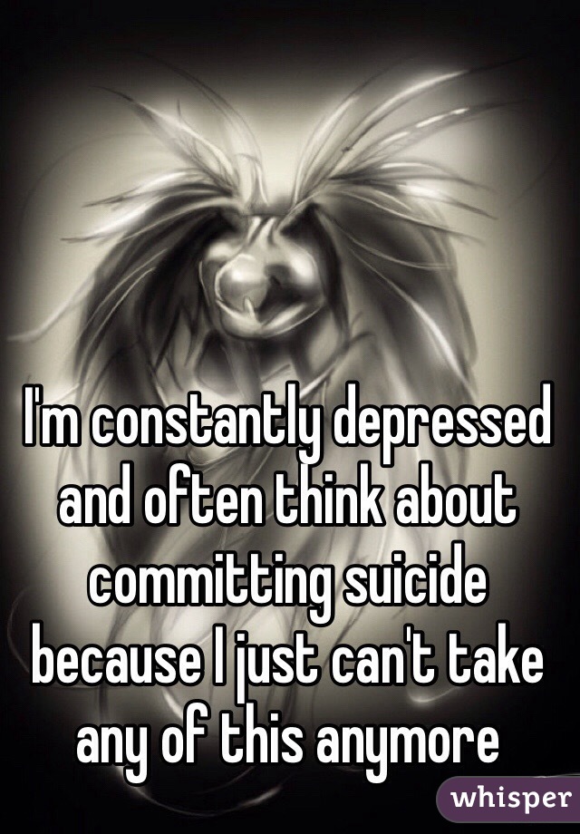 I'm constantly depressed and often think about committing suicide because I just can't take any of this anymore 