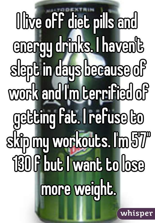 I live off diet pills and energy drinks. I haven't slept in days because of work and I'm terrified of getting fat. I refuse to skip my workouts. I'm 5'7" 130 f but I want to lose more weight.