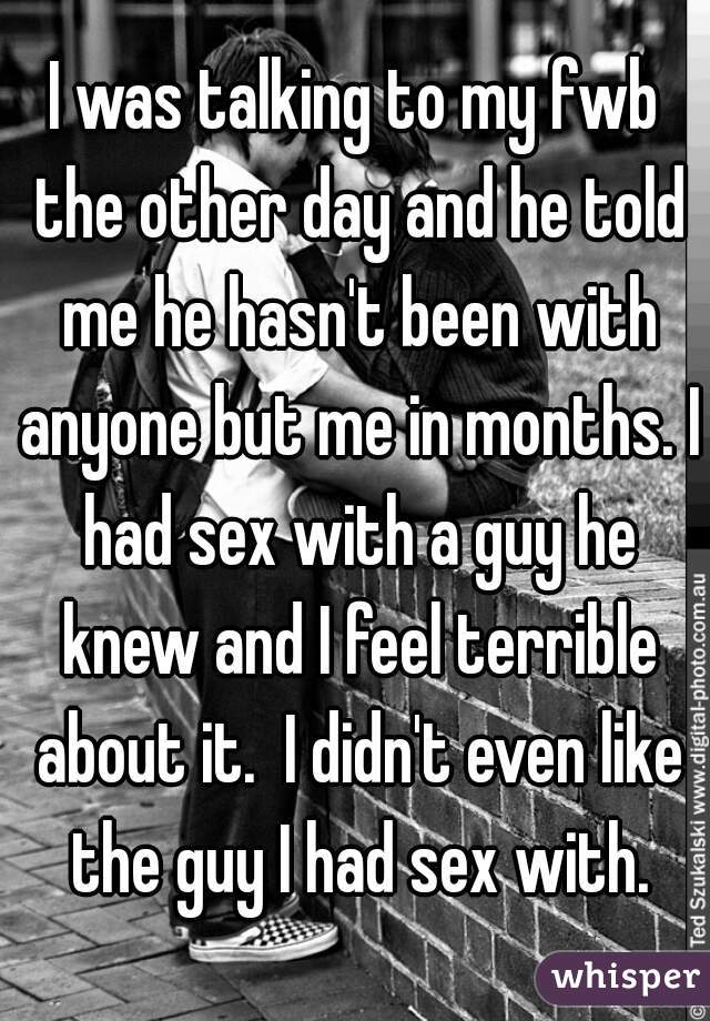 I was talking to my fwb the other day and he told me he hasn't been with anyone but me in months. I had sex with a guy he knew and I feel terrible about it.  I didn't even like the guy I had sex with.