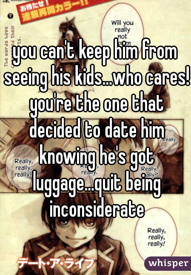 you can't keep him from seeing his kids...who cares! you're the one that decided to date him knowing he's got luggage...quit being inconsiderate