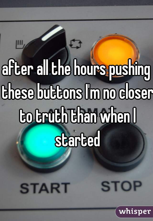 after all the hours pushing these buttons I'm no closer to truth than when I started