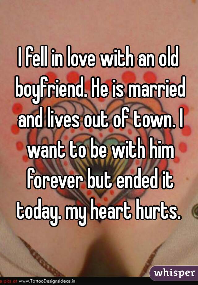 I fell in love with an old boyfriend. He is married and lives out of town. I want to be with him forever but ended it today. my heart hurts. 
