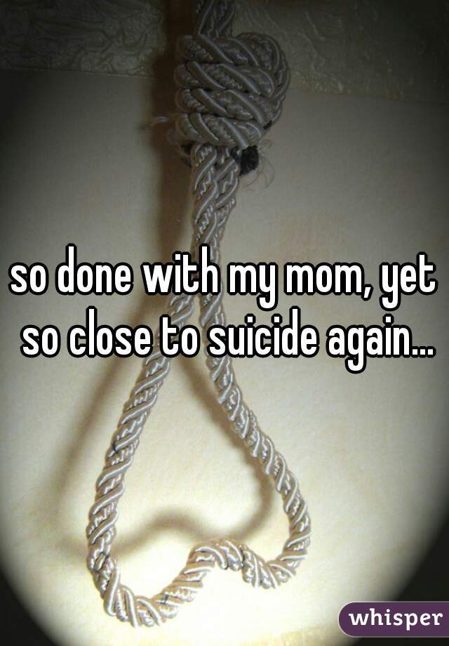 so done with my mom, yet so close to suicide again...