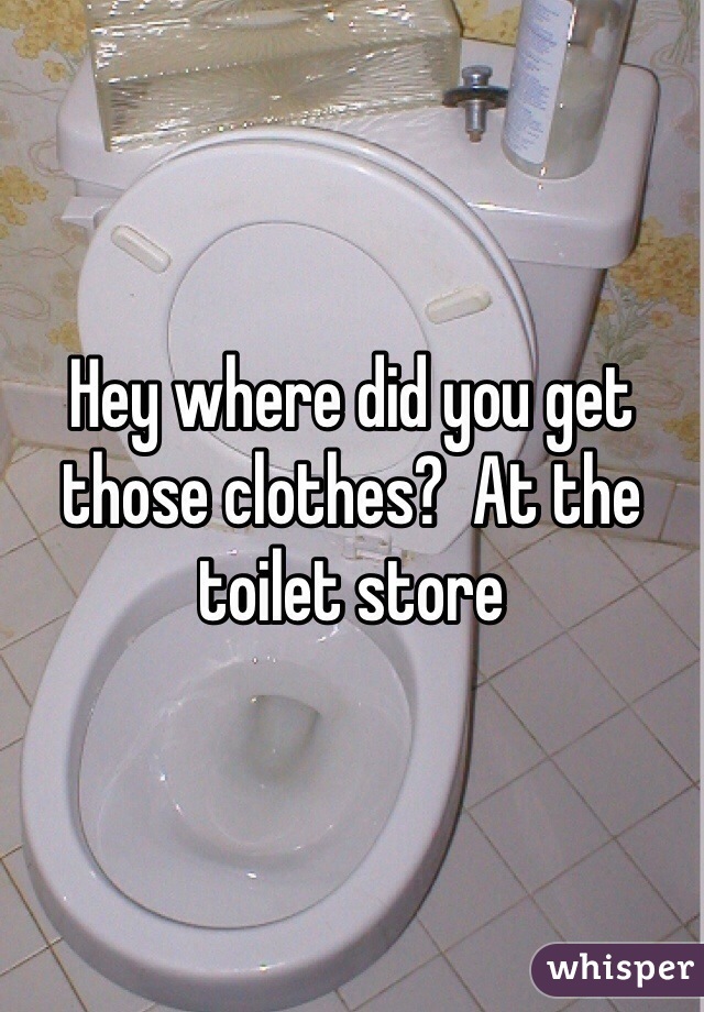 Hey where did you get those clothes?  At the toilet store