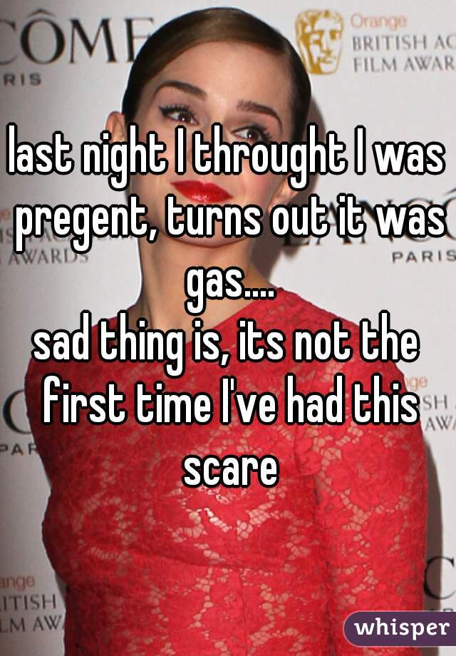 last night I throught I was pregent, turns out it was gas....
sad thing is, its not the first time I've had this scare