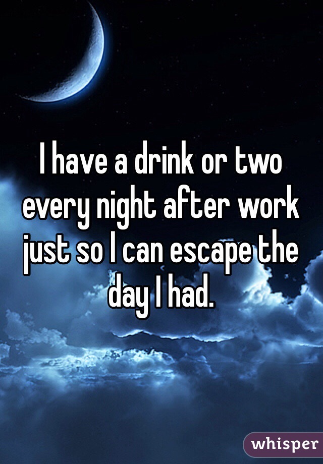 I have a drink or two every night after work just so I can escape the day I had.