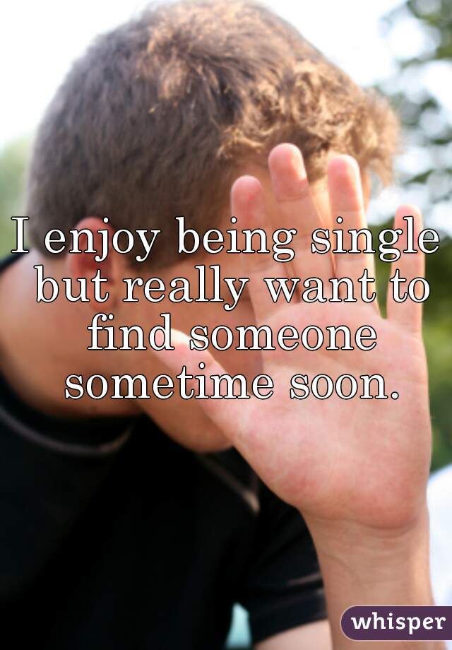 I enjoy being single but really want to find someone sometime soon.