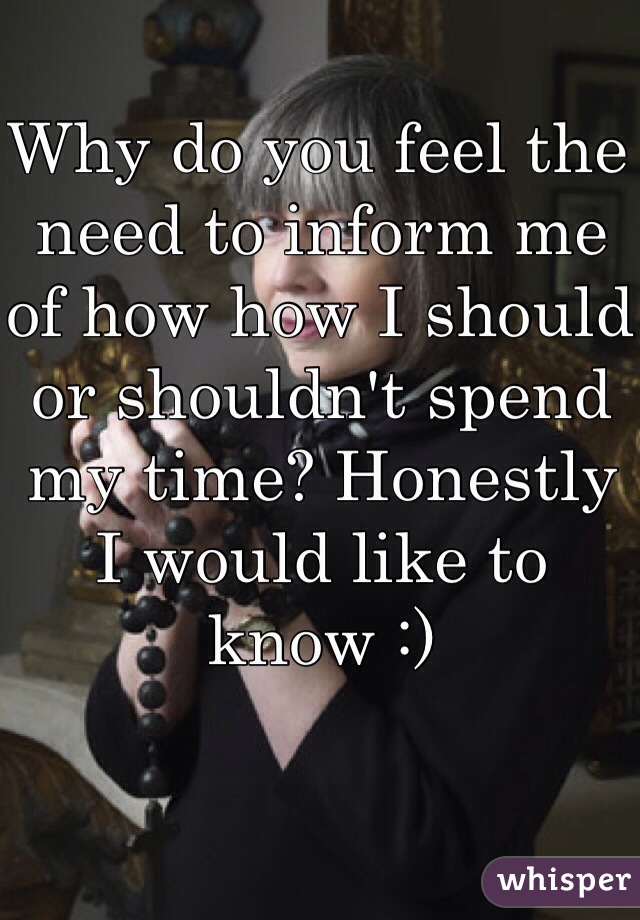 Why do you feel the need to inform me of how how I should or shouldn't spend my time? Honestly I would like to know :)