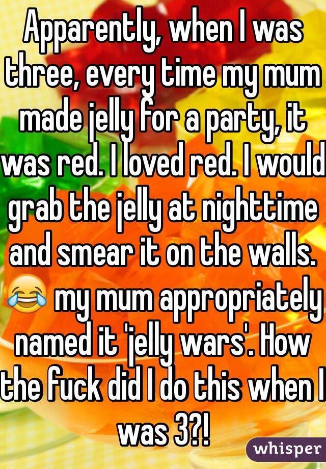 Apparently, when I was three, every time my mum made jelly for a party, it was red. I loved red. I would grab the jelly at nighttime and smear it on the walls. 😂 my mum appropriately named it 'jelly wars'. How the fuck did I do this when I was 3?! 