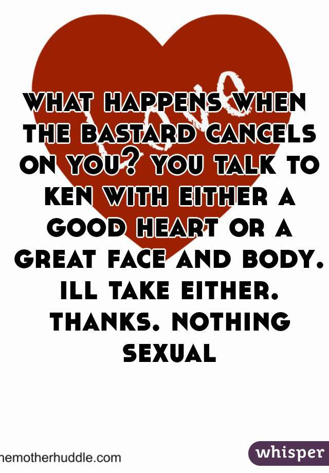 what happens when the bastard cancels on you? you talk to ken with either a good heart or a great face and body. ill take either. thanks. nothing sexual