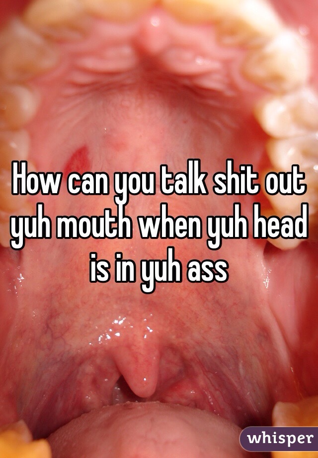 How can you talk shit out yuh mouth when yuh head is in yuh ass