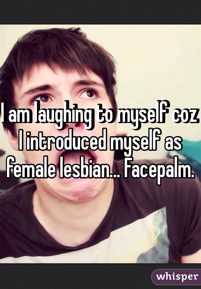 I am laughing to myself coz I introduced myself as female lesbian... Facepalm.