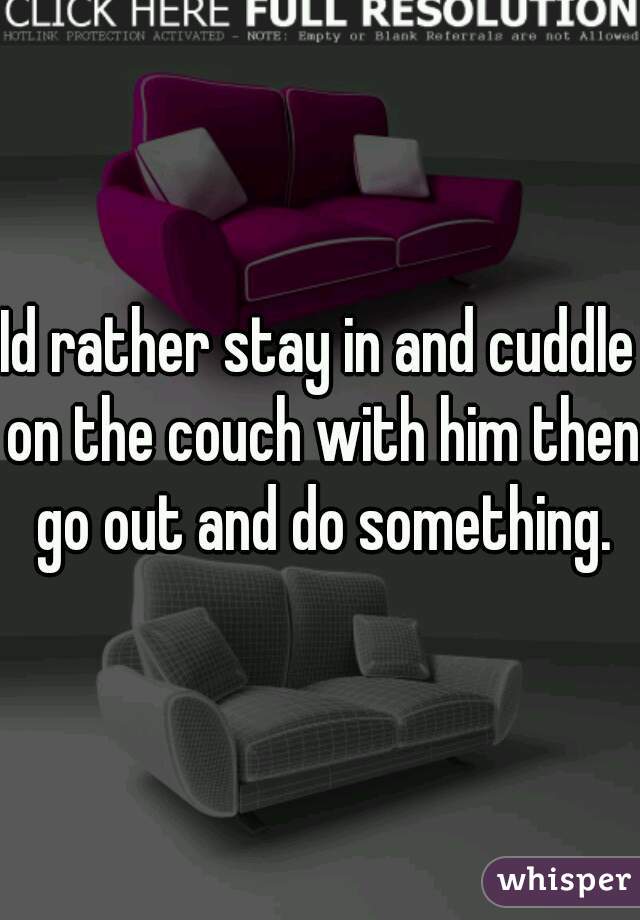 Id rather stay in and cuddle on the couch with him then go out and do something.