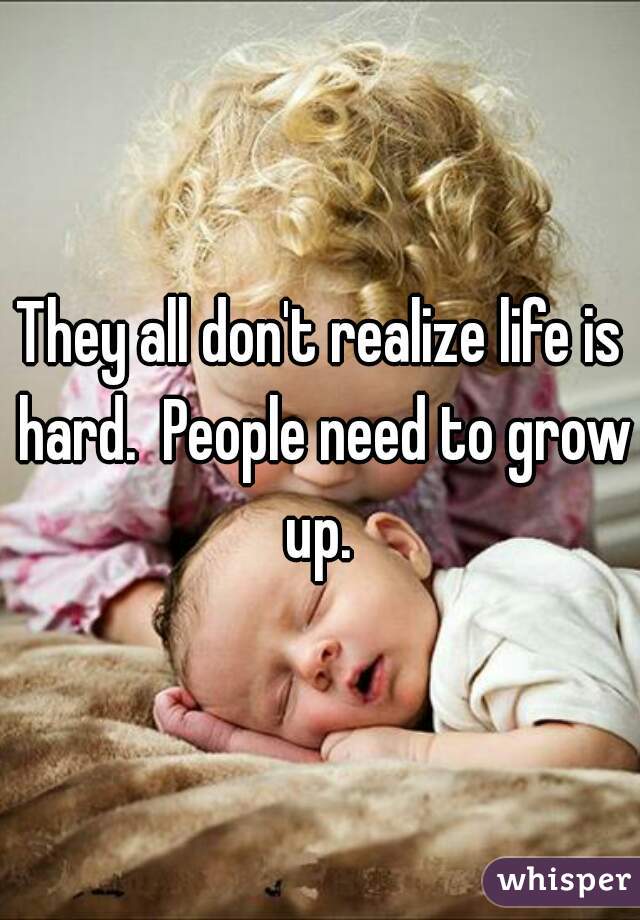 They all don't realize life is hard.  People need to grow up. 